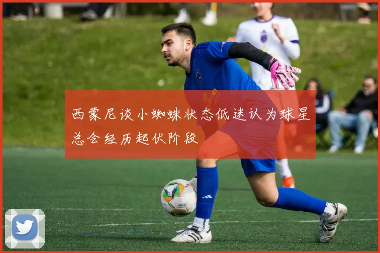 西蒙尼谈小蜘蛛状态低迷认为球星总会经历起伏阶段