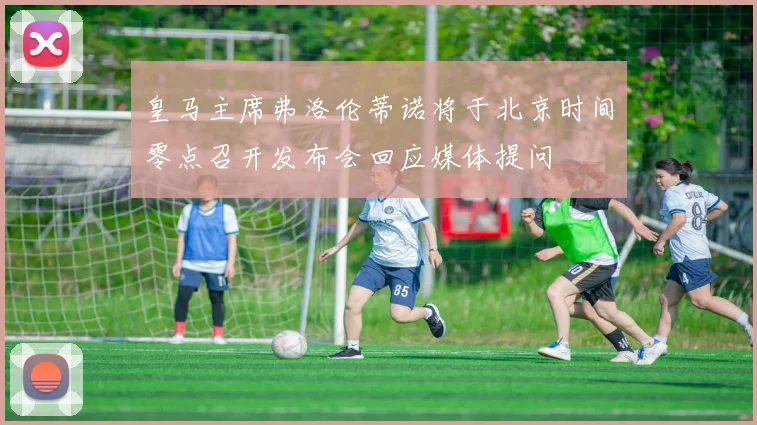 皇马主席弗洛伦蒂诺将于北京时间零点召开发布会回应媒体提问