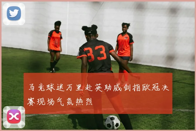 马竞球迷万里赴英助威剑指欧冠决赛现场气氛热烈