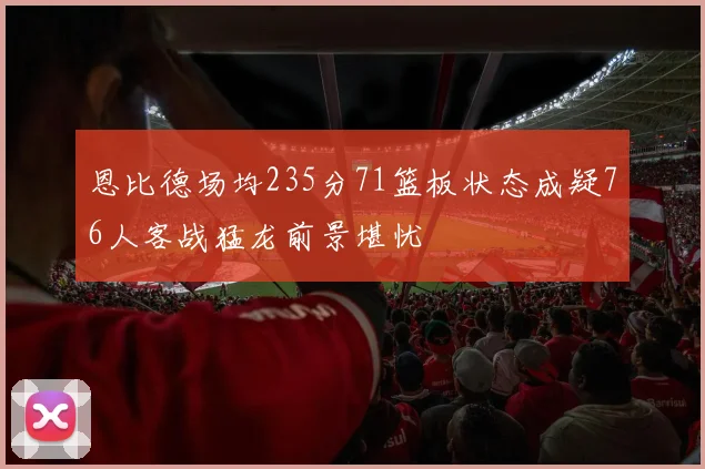 恩比德场均235分71篮板状态成疑76人客战猛龙前景堪忧