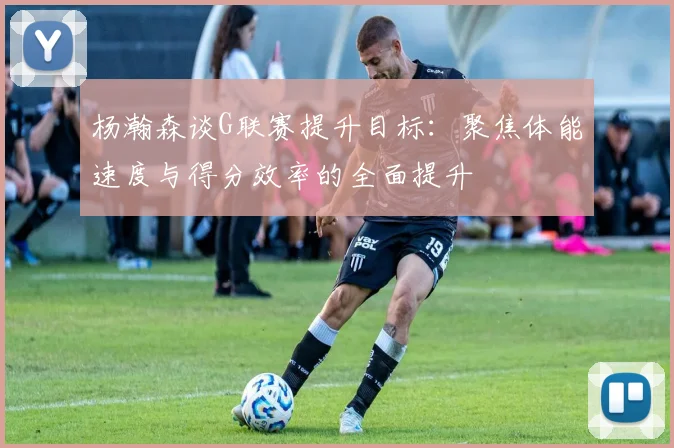 杨瀚森谈G联赛提升目标：聚焦体能速度与得分效率的全面提升