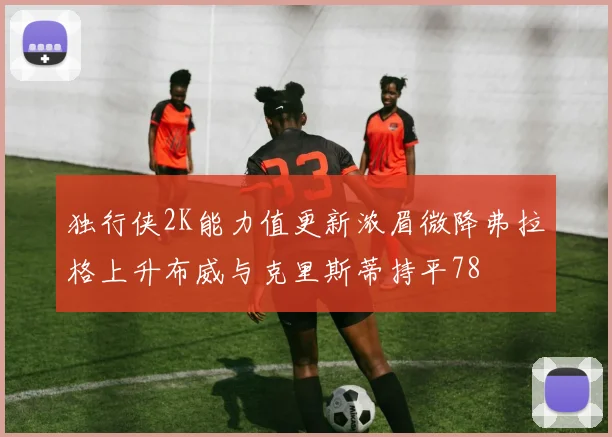 独行侠2K能力值更新浓眉微降弗拉格上升布威与克里斯蒂持平78