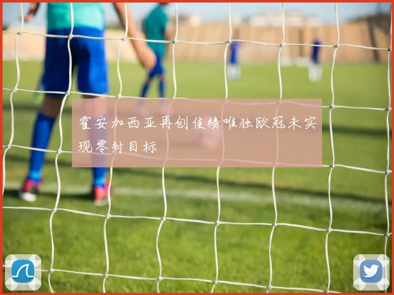 霍安加西亚再创佳绩唯独欧冠未实现零封目标