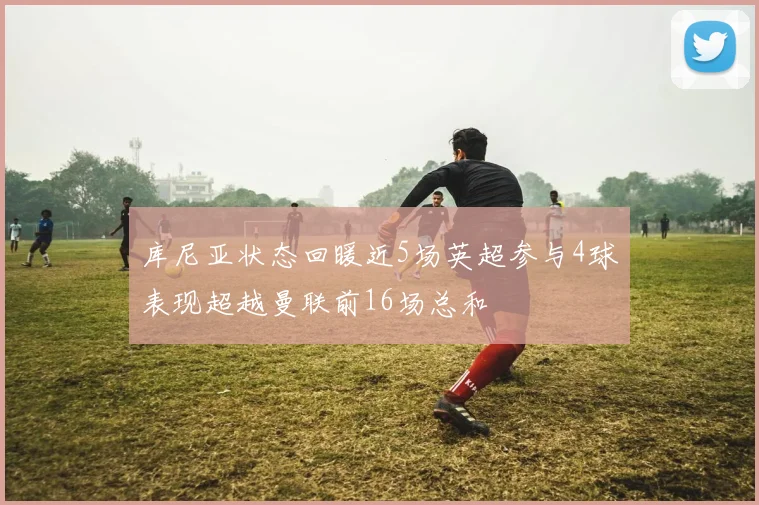 库尼亚状态回暖近5场英超参与4球表现超越曼联前16场总和