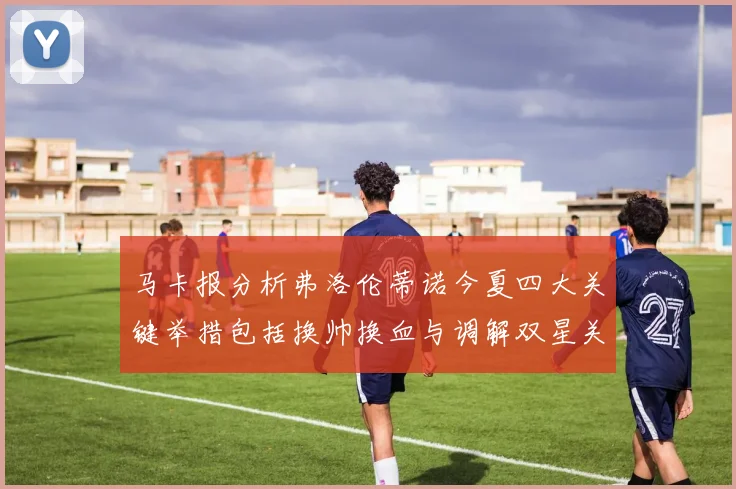 马卡报分析弗洛伦蒂诺今夏四大关键举措包括换帅换血与调解双星关系