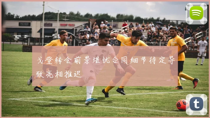 戈登转会前景堪忧合同细节待定导致亮相推迟