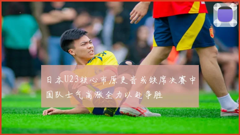 日本U23核心市原吏音或缺席决赛中国队士气高涨全力以赴争胜