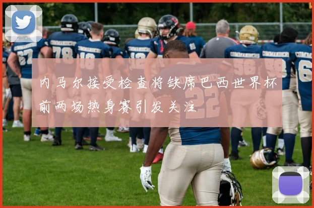 内马尔接受检查将缺席巴西世界杯前两场热身赛引发关注