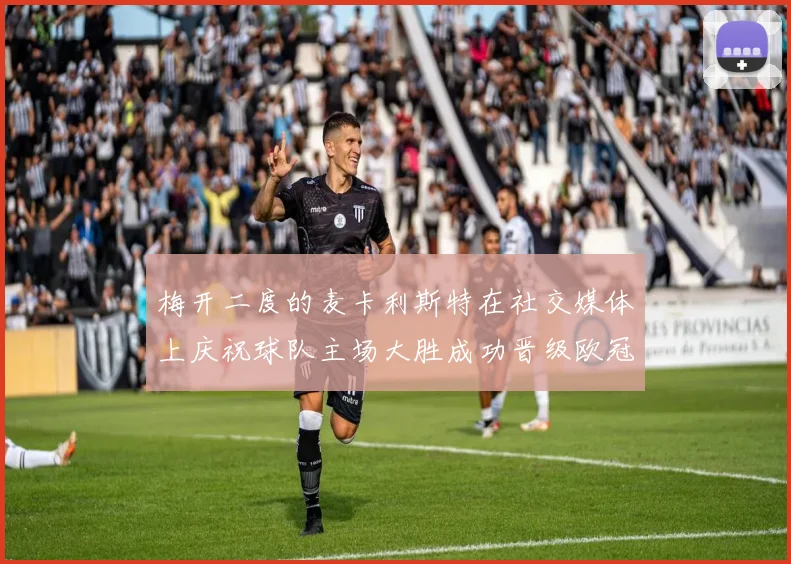 梅开二度的麦卡利斯特在社交媒体上庆祝球队主场大胜成功晋级欧冠16强