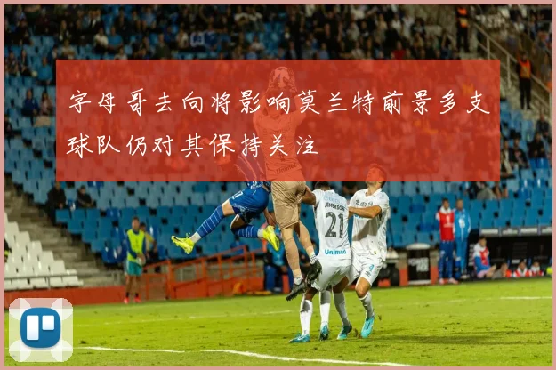 字母哥去向将影响莫兰特前景多支球队仍对其保持关注