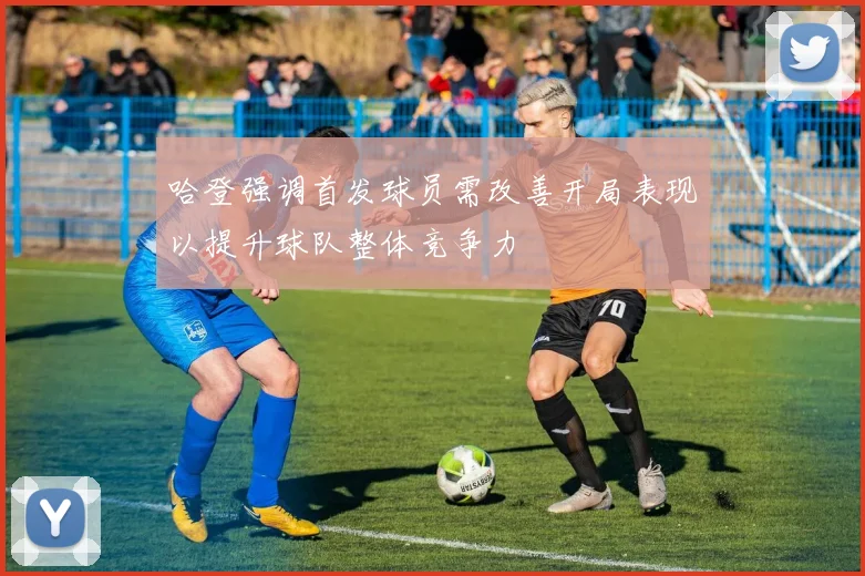哈登强调首发球员需改善开局表现以提升球队整体竞争力