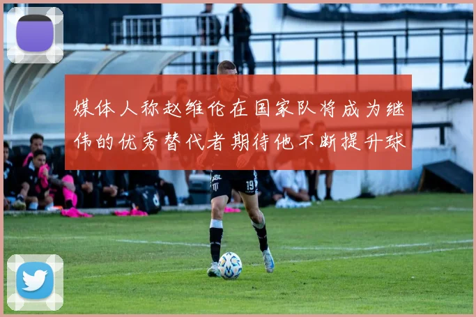 媒体人称赵维伦在国家队将成为继伟的优秀替代者期待他不断提升球技