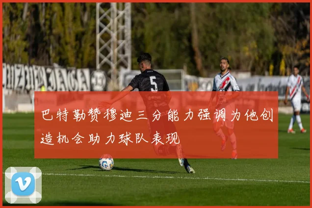 巴特勒赞穆迪三分能力强调为他创造机会助力球队表现