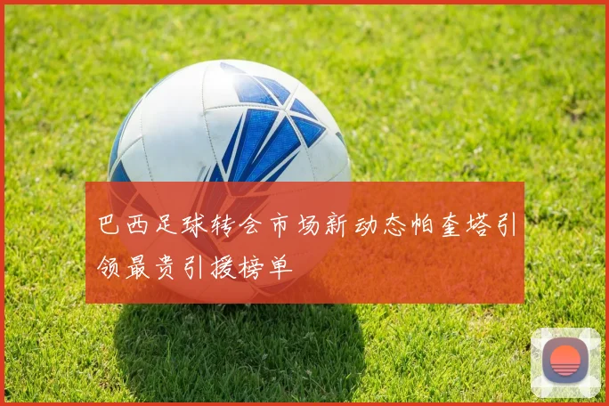 巴西足球转会市场新动态帕奎塔引领最贵引援榜单