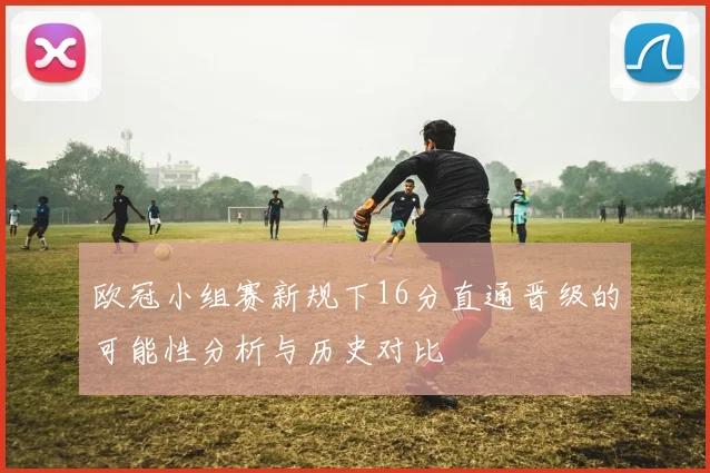 欧冠小组赛新规下16分直通晋级的可能性分析与历史对比